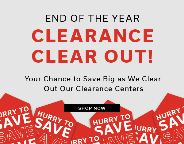 End of the year Clearance Clear Out | Your chance to save big as we clear out our Clearance Centers | SHOP NOW >