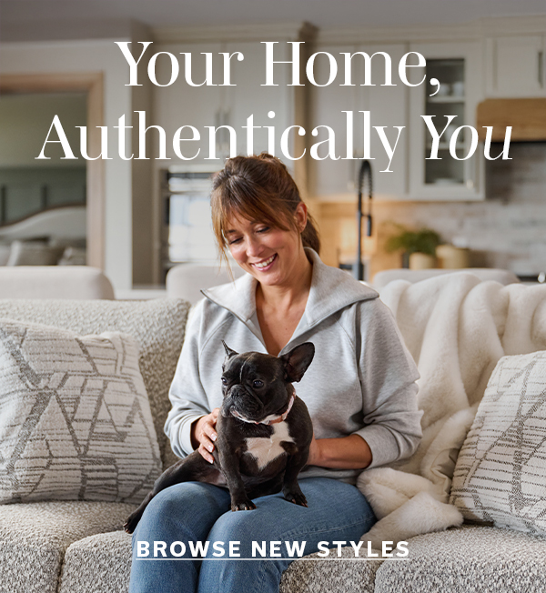 Your Home, Authentically You | BROWSE NEW STYLES >