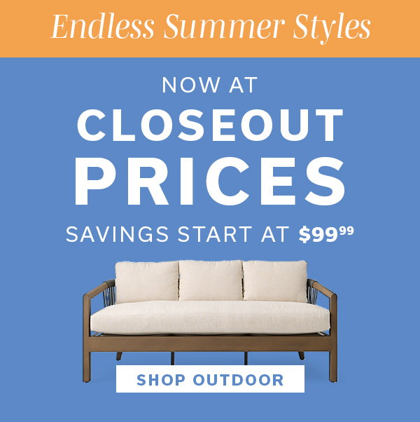 Endless Summer Styles | Now at Closeout Prices | Savings Start at $99.99 | SHOP OUTDOOR >