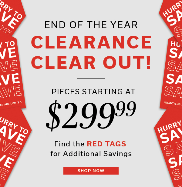 End of the year Clearance Clear Out | Pieces starting at $299.99 | Find the RED TAGS for additional savings | SHOP NOW >