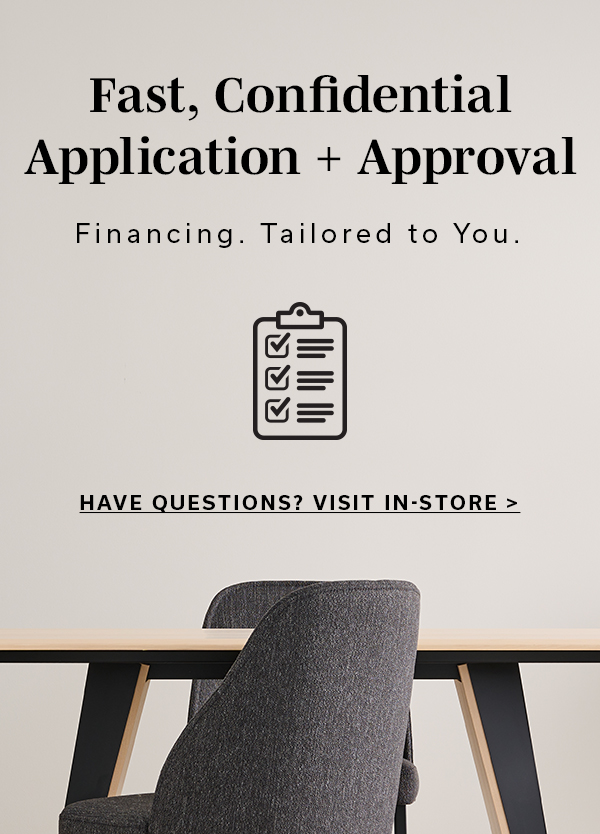 Fast, Confidential Application + Approval | Financing. Tailored to You. | HAVE QUESTIONS? VISIT IN-STORE >