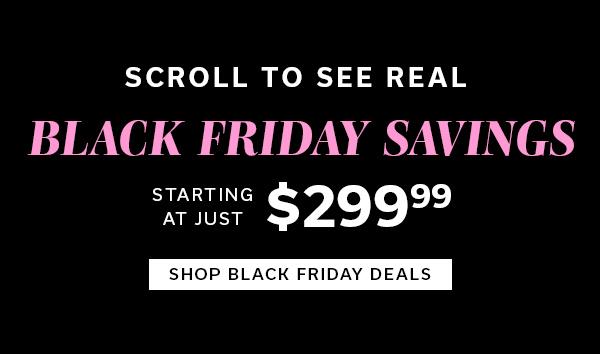 Scroll to See Real Black Friday Savings starting at just $299.99 | SHOP BLACK FRIDAY DEALS >