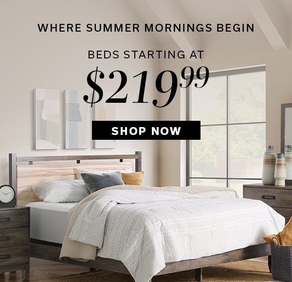 Where Summer Mornings Begin | Beds starting at $219.99 | SHOP NOW >