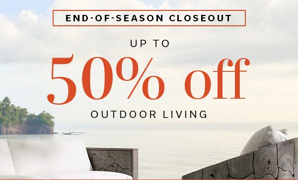 END-OF-SEASON CLOSEOUT | UP TO 50% OFF OUTDOOR LIVING | SAVE ON OUTDOOR >