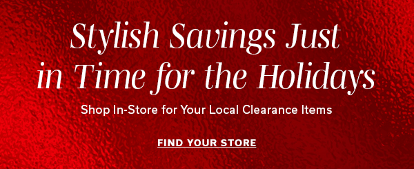 Stylish Savings just in time for the Holidays | Shop in-store for your local clearance items | FIND YOUR STORE >