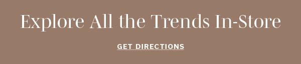 Explore All the Trends In-Store | GET DIRECTIONS >