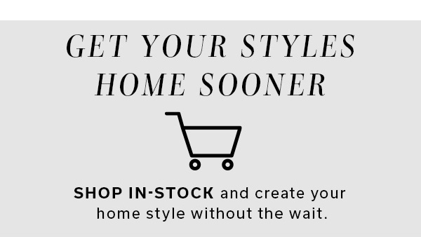 Get Your Styles Home Sooner | SHOP IN-STOCK and create your home style without the wait. | SHOP IN-STOCK STYLES HERE >