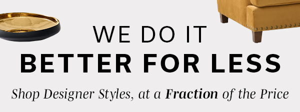 We Do It Better For Less | Shop Designer Styles, at a Fraction of the Price | SHOP FOR LESS >