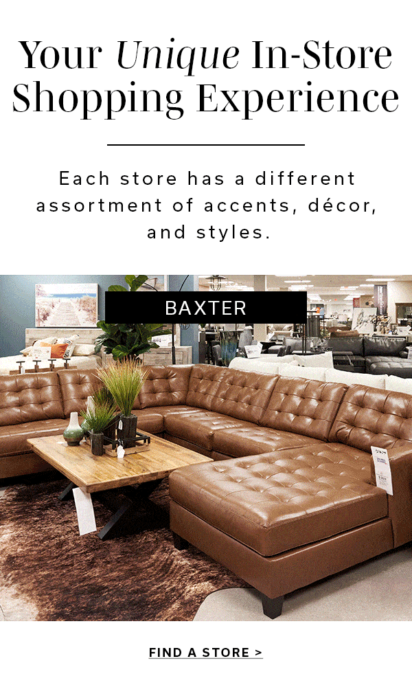 Your Unique In-Store Shopping Experience | Each store has a different assortment of accents, decor, and styles. | FIND A STORE >