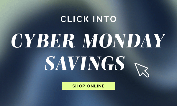 Click into Cyber Monday Savings | SHOP ONLINE >