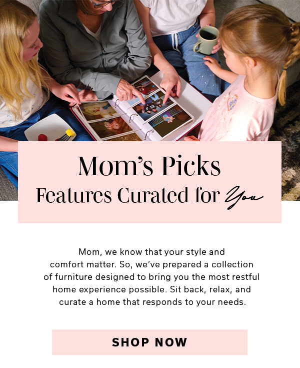 Mom’s Picks | Features Curated for You | Mom, we know that your style and comfort matter. So, we’ve prepared a collection of furniture designed to bring you the most restful home experience possible. Sit back, relax, and curate a home that responds to your needs. | SHOP NOW >