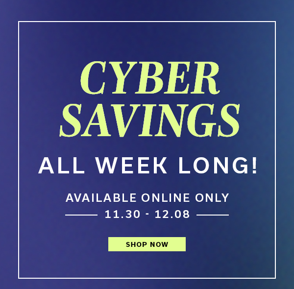 Cyber Savings All Week Long! | Available Online Only 11.30 - 12.08 | SHOP NOW >