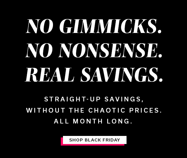 No Gimmicks. No Nonsense. Real Savings. | Straight-up savings, without the chaotic prices. All Month Long. | SHOP BLACK FRIDAY >