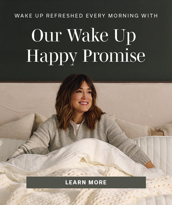 Wake Up Refreshed Every Morning with Our Wake Up Happy Promise | LEARN MORE >