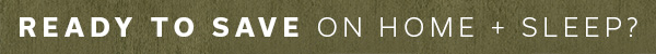 Ready to Save on Home + Sleep? | SHOP NOW >