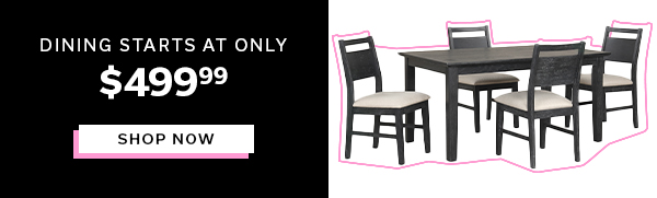 Dining Starts at Only $499.99 | SHOP NOW >