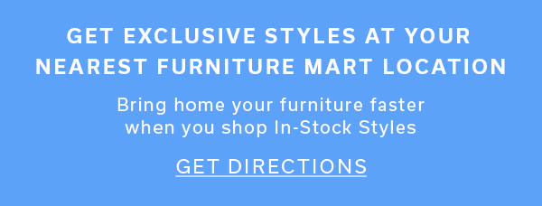 Get Exclusive Styles at Your Nearest Furniture Mart Location | Bring home your furniture faster when you shop In-Stock Styles | GET DIRECTIONS >