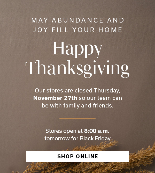 May abundance and joy fill your home | Happy Thanksgiving | Our stores are closed Thursday, November 27th so our team can be with family and friends | Stores open at 8:00 a.m. tomorrow for Black Friday | SHOP ONLINE >