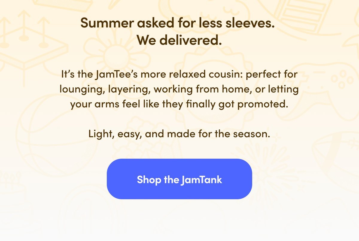 Summer asked for less sleeves. We delivered. It’s the JamTee’s more relaxed cousin: perfect for lounging, layering, working from home, or letting your arms feel like they finally got promoted. Light, easy, and made for the season.