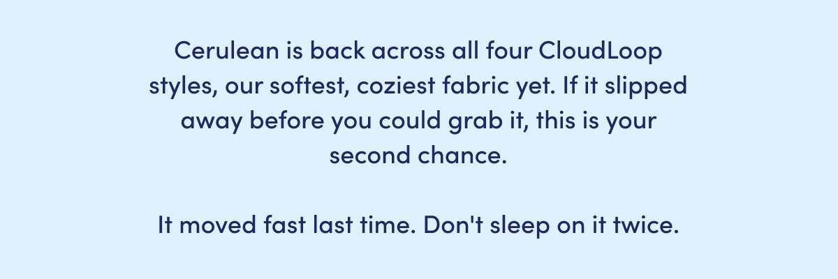 Cerulean is back across all four CloudLoop styles, our softest, coziest fabric yet. 