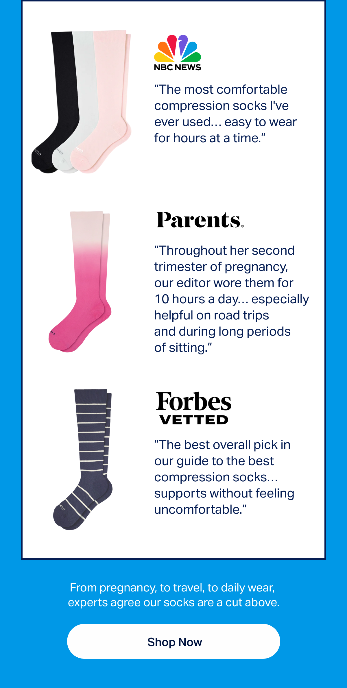 “The most comfortable compression socks I've ever used… easy to wear for hours at a time.” - NBC News | “Throughout her second trimester of pregnancy, our editor wore them for 10 hours a day… especially helpful on road trips and during long periods of sitting.” - Parents | “The best overall pick in our guide to the best compression socks…supports without feeling uncomfortable.”- Forbes Vetted | From pregnancy, to travel, to daily wear, experts agree our socks are a cut above. | Shop now