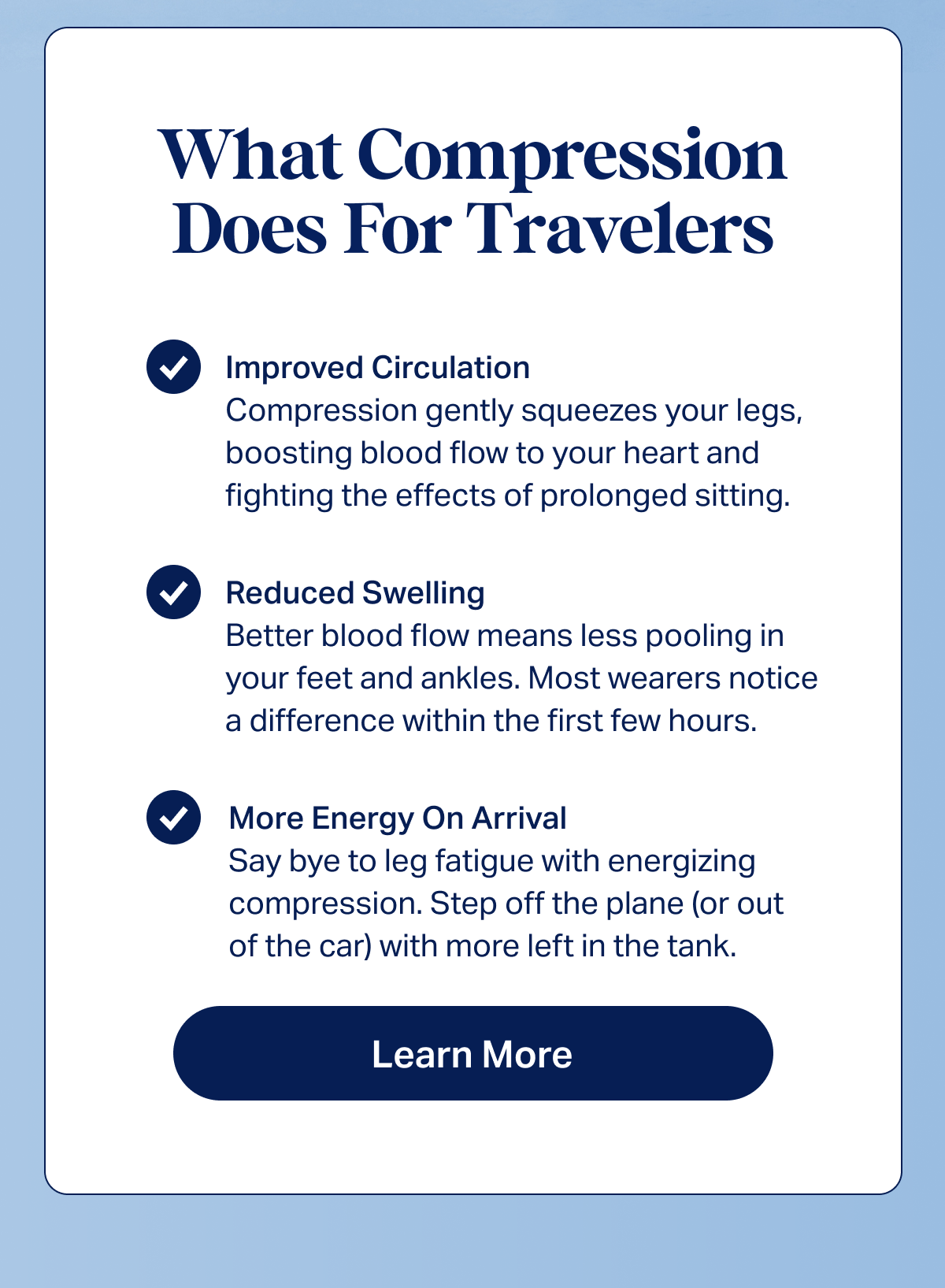 What Compression Does For Travelers | Improved Circulation: Compression gently squeezes your legs, boosting blood flow to your heart and fighting the effects of prolonged sitting. | Reduced Swelling: Better blood flow means less pooling in your feet and ankles. Most wearers notice a difference within the first few hours. | More Energy On Arrival: Say bye to leg fatigue with energizing compression. Step off the plane (or out of the car) with more left in the tank. | Learn more