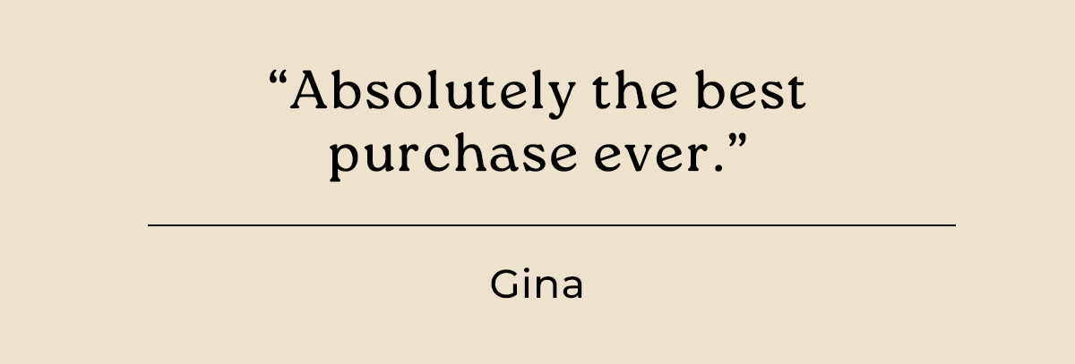 "Absolutely the best purchase ever." - Gina