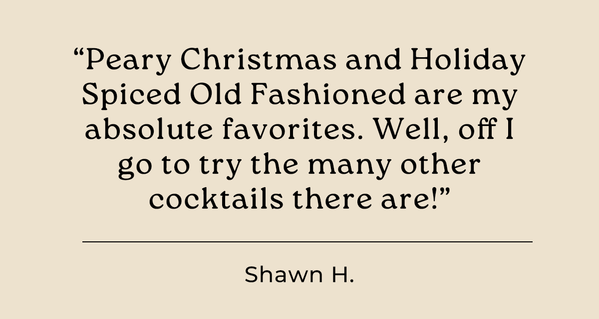 "Peary Christmas and Holiday Spiced Old Fashioned are my absolute favorites." - Shawn H.