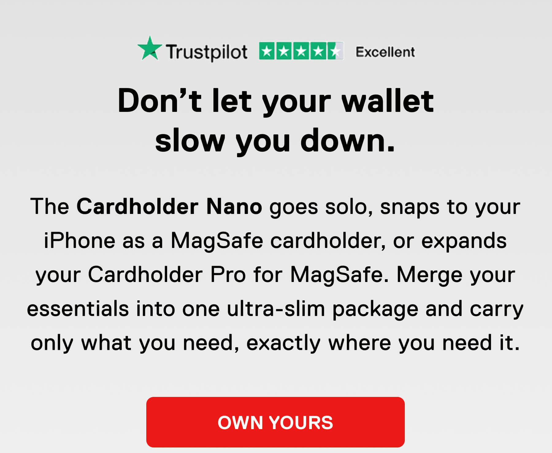 Don't let your wallet slow you down.  The Cardholder Nano goes solo, snaps to your iPhone as a MagSafe cardholder, or expands your Cardholder Pro for MagSafe. Merge your essentials into one ultra-slim package and carry only what you need, exactly where you need it. OWN YOURS