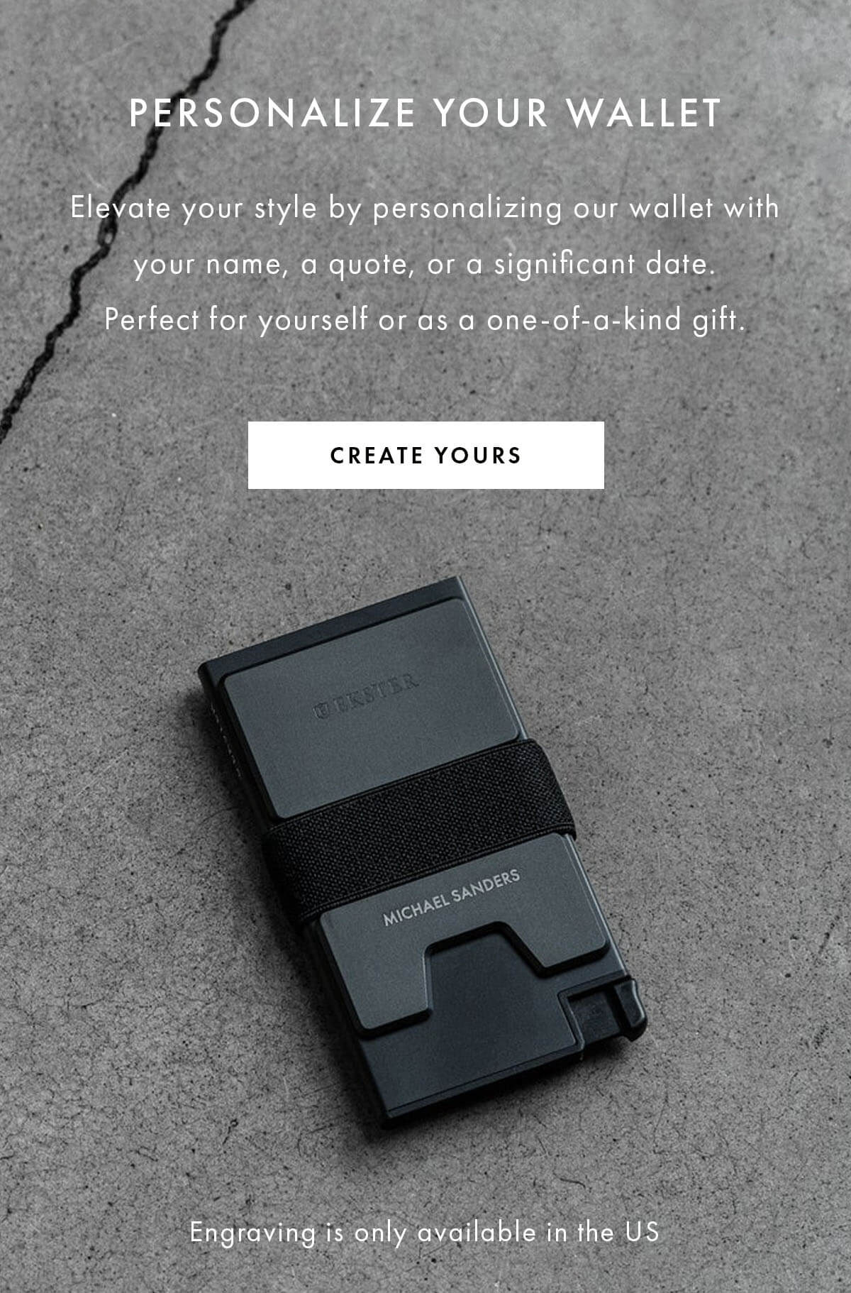 Personalize Your Wallet  Elevate your style by personalizing our wallet with your name, a quote, or a significant date. Perfect for yourself or as a one-of-a-kind gift.  CTA: CREATE YOURS https://www.ekster.com/pages/personalize-your-wallet  Engraving is only available in the US CREATE YOURS Engraving is only available in the US