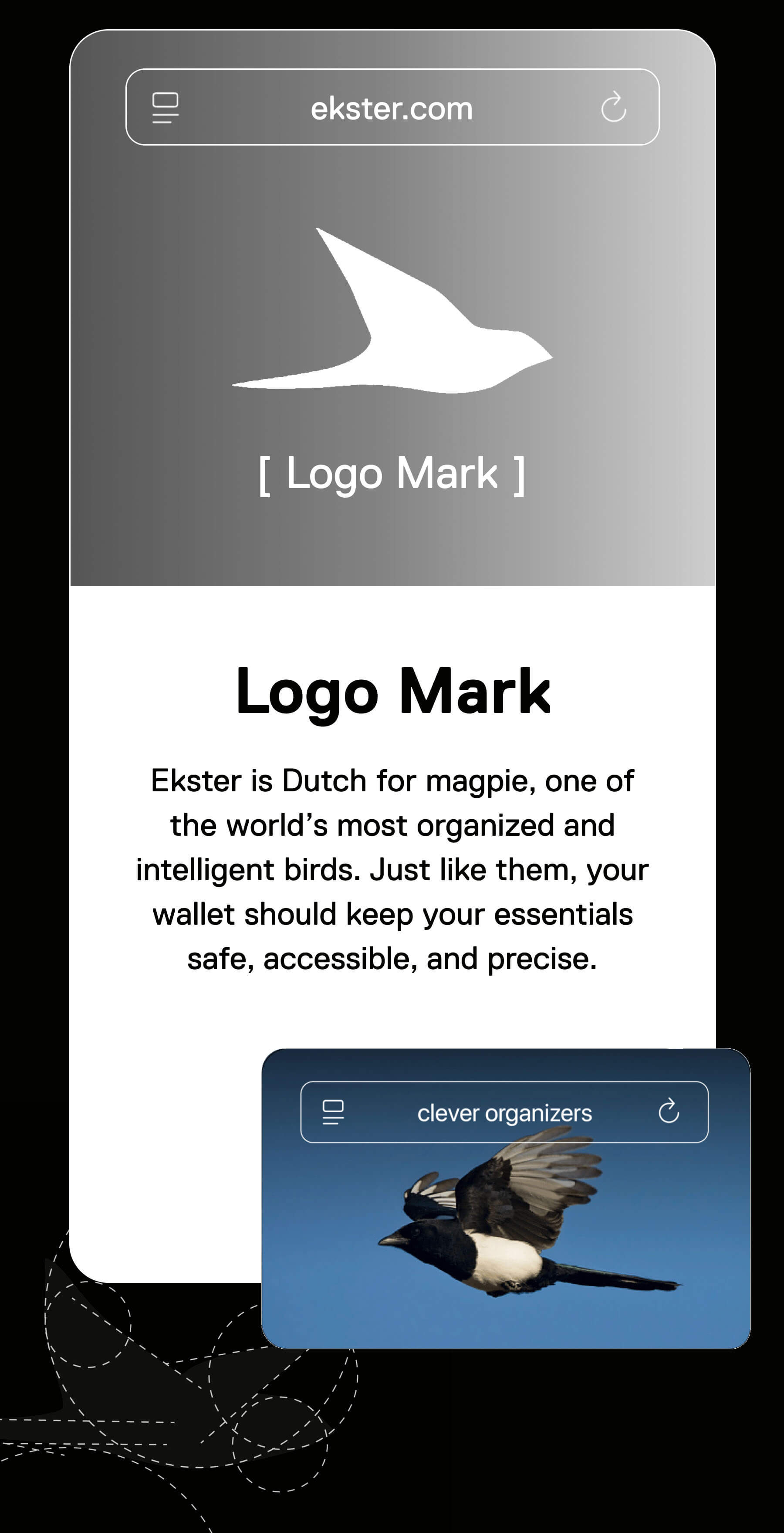 Logo Mark Ekster is Dutch for magpie, one of the world's most organized and intelligent birds. Just like them, your wallet should keep your essentials safe, accessible, and precise.