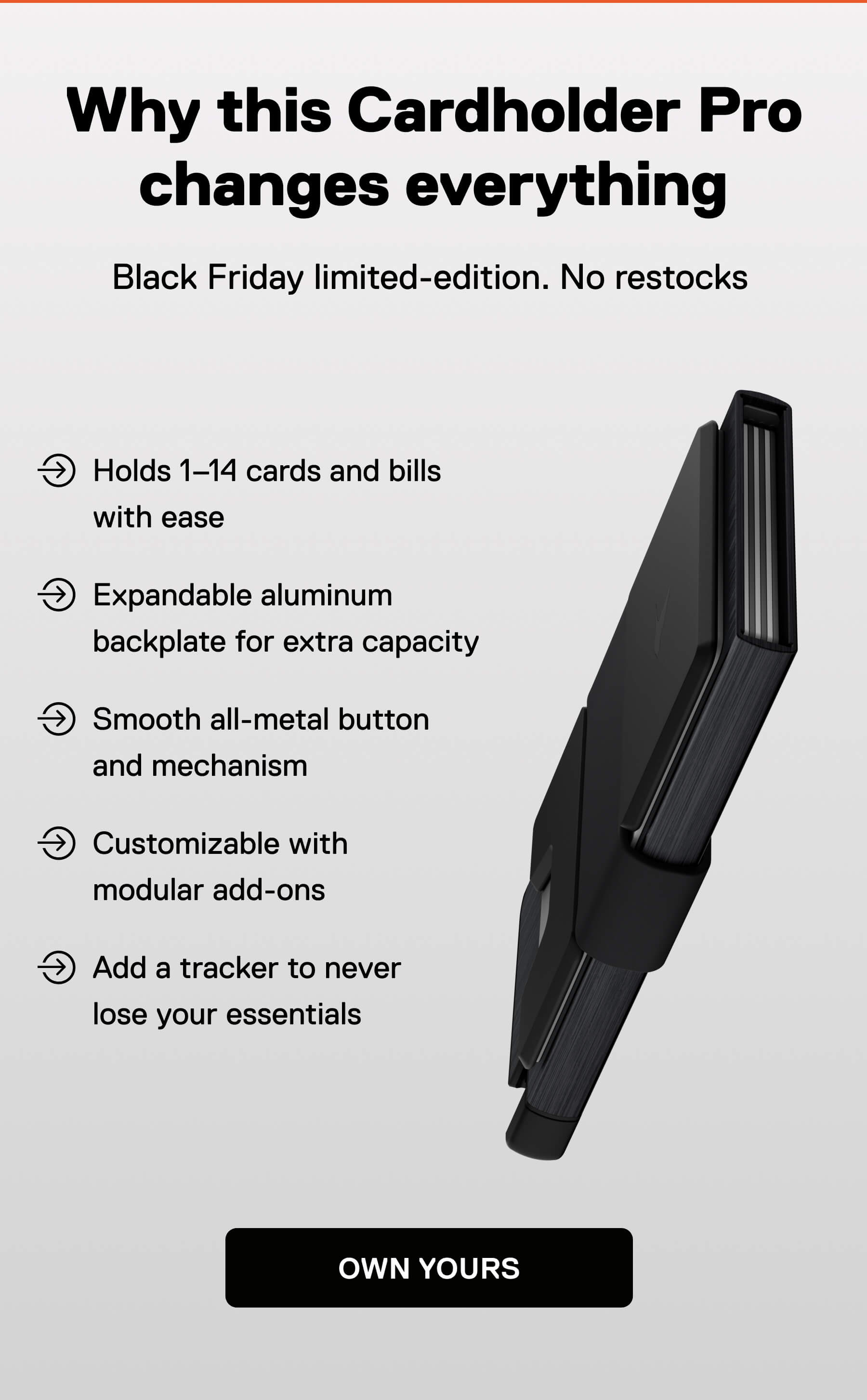 Why this Cardholder Pro changes everything Black Friday limited-edition. No restocks  Holds 1–14 cards and bills with ease Expandable aluminum backplate for extra capacity Smooth all-metal button and mechanism Customizable with modular add-ons Add a tracker to never lose your essentials OWN YOURS