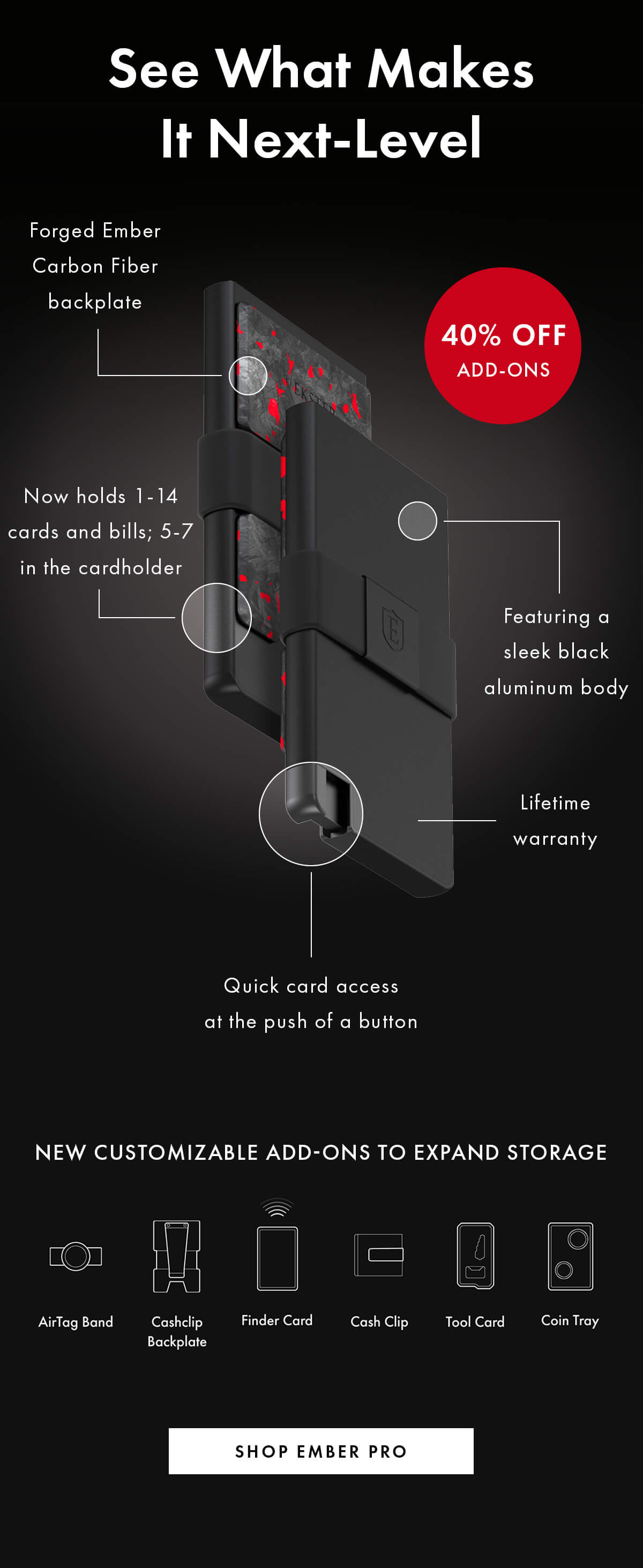 See What Makes It Next-Level Featuring a sleek black aluminum body Ember backplate Quick card access at the push of a button New customizable add-ons to expand storage Now holds 1-14 cards and bills; 5-7 in the cardholder Lifetime warranty included SHOP EMBER PRO