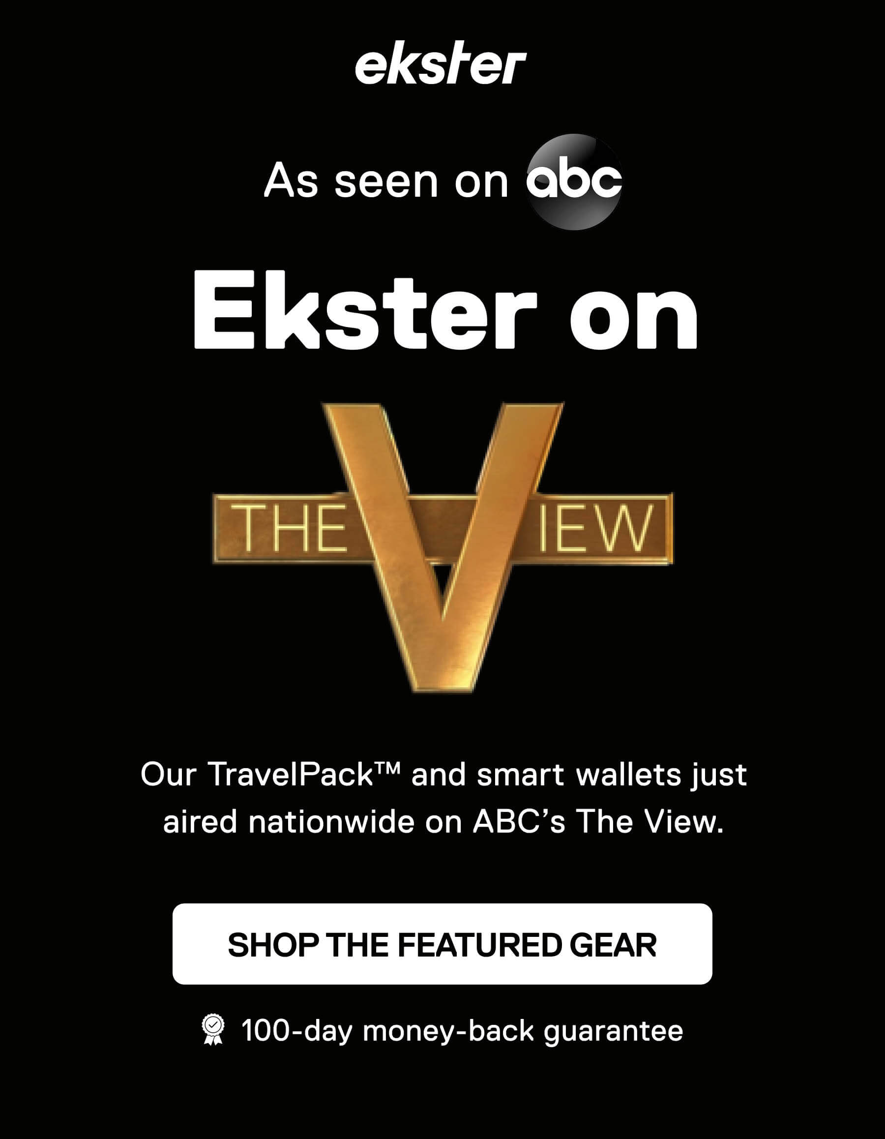 ekster As seen on abc Ekster on THE VIEW Our TravelPack™ and smart wallets just aired nationwide on ABC's The View. SHOP THE FEATURED GEAR 100-day money-back guarantee