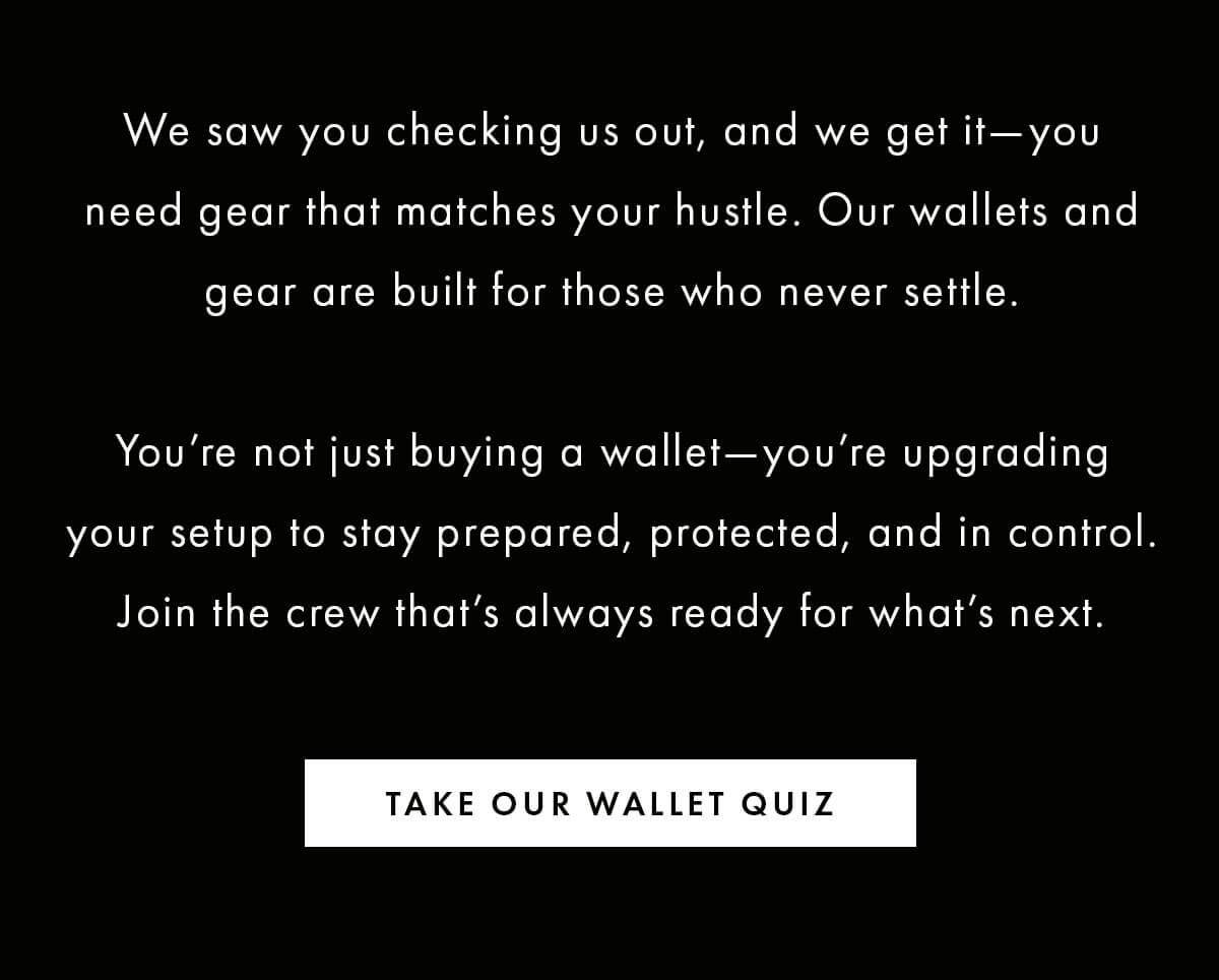 We saw you checking us out, and we get it—you need gear that matches your hustle. Our wallets and gear are built for those who never settle.  You're not just buying a wallet—you're upgrading your setup to stay prepared, protected, and in control. Join the crew that's always ready for what's next. TAKE OUR WALLET QUIZ