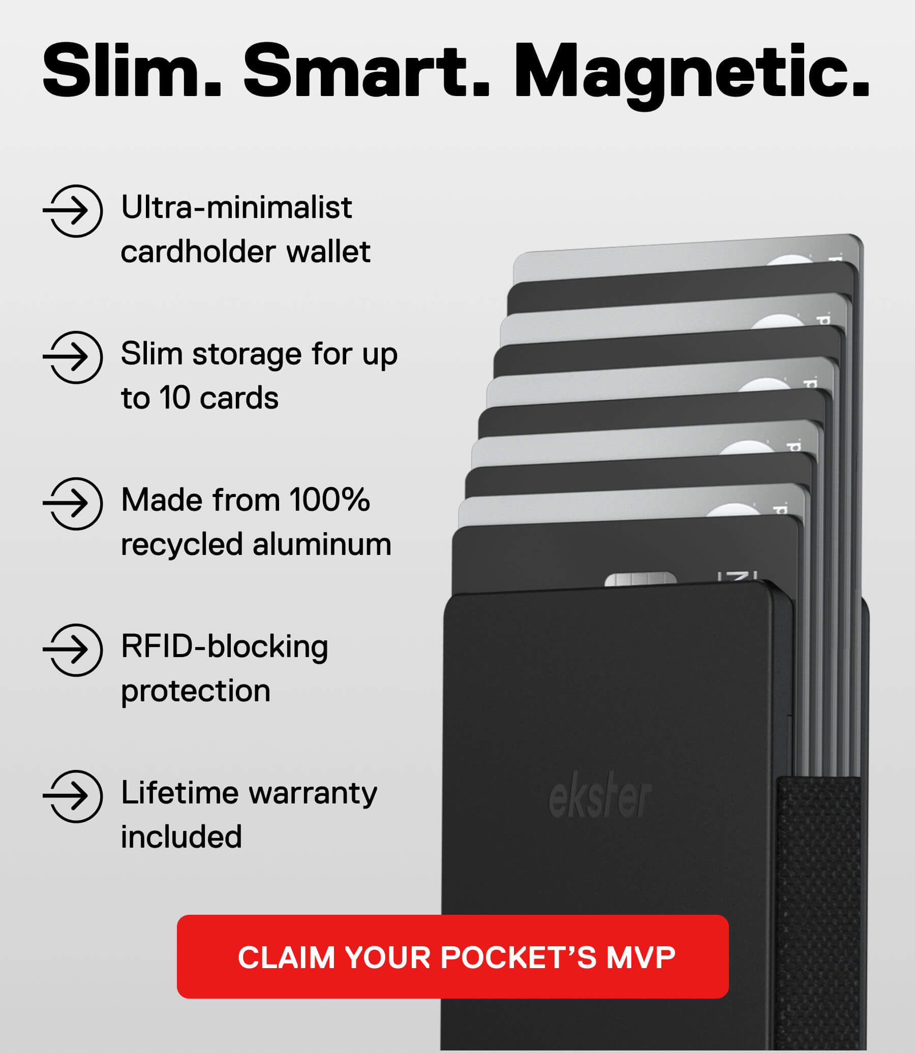 Slim. Smart. Magnetic. Ultra-minimalist cardholder wallet Slim storage for up to 10 cards Made from 100% recycled aluminum RFID-blocking protection Lifetime warranty included CLAIM YOUR POCKET'S MVP
