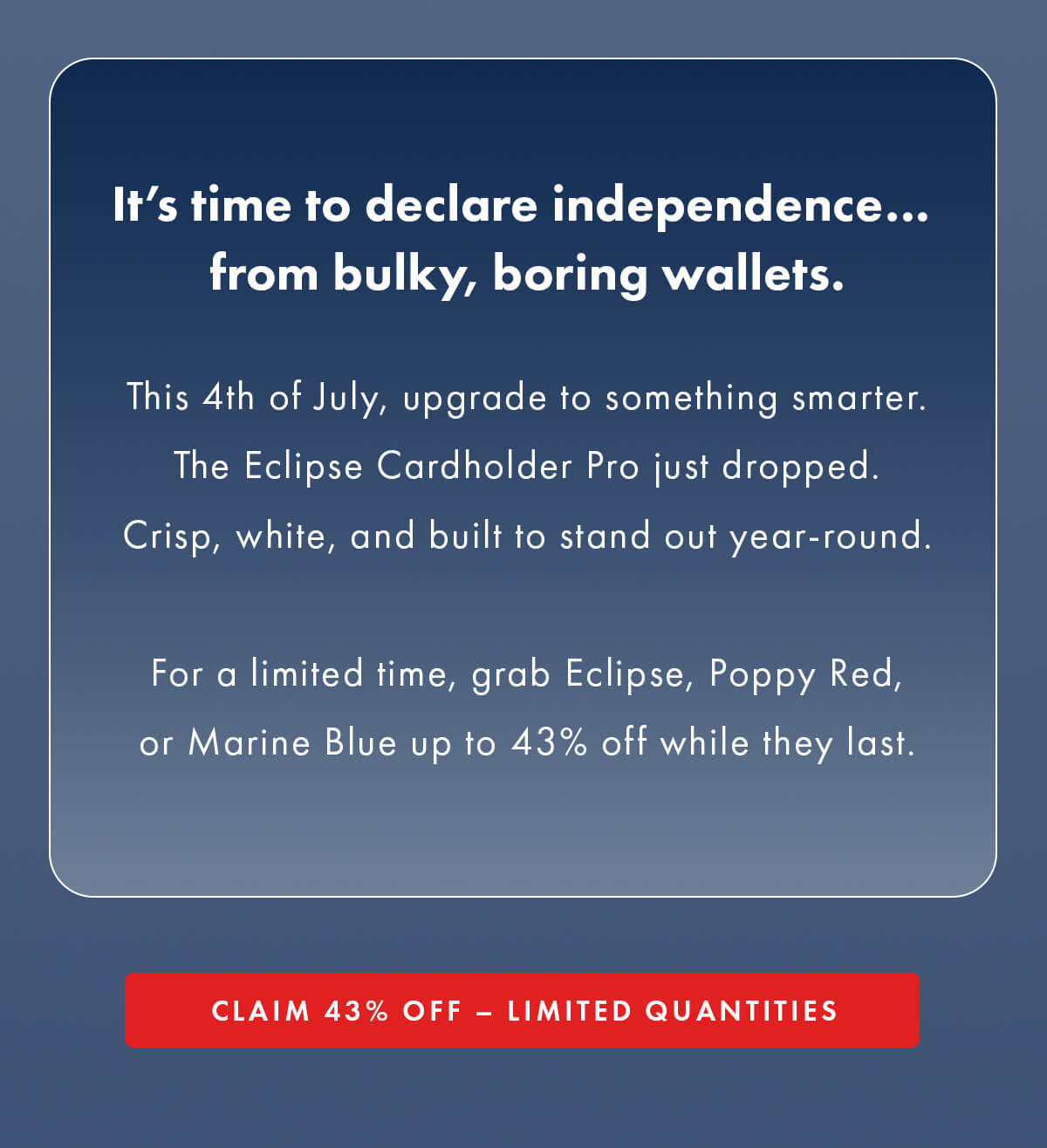 It's time to declare independence… from bulky, boring wallets.  This 4th of July, upgrade to something smarter. The Eclipse Cardholder Pro just dropped. Crisp, white, and built to stand out year-round.  For a limited time, grab Eclipse, Poppy Red, or Marine Blue up to 43% off while they last. CLAIM 43% OFF - LIMITED QUANTITIES