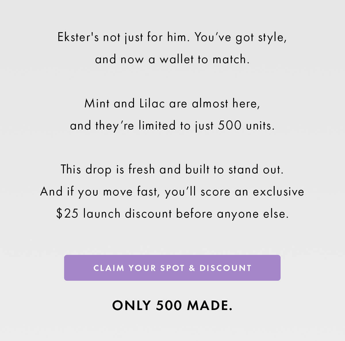 Ekster's not just for him. You've got style, and now a wallet to match.  Mint and Lilac are almost here, and they're limited to just 500 units.  This drop is fresh and built to stand out. And if you move fast, you'll score an exclusive $25 launch discount before anyone else. CLAIM YOUR SPOT & DISCOUNT ONLY 500 MADE.