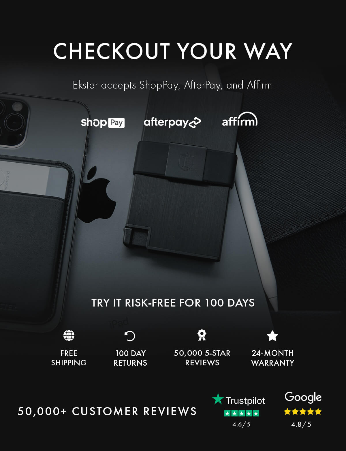 CHECKOUT YOUR WAY Ekster accepts ShopPay, AfterPay, and Affirm shopPay afterpay affirm TRY IT RISK-FREE FOR 100 DAYS FREE SHIPPING 100 DAY RETURNS 50,000 5-STAR REVIEWS 24-MONTH WARRANTY 50,000+ CUSTOMER REVIEWS Trustpilot 4.6/5 Google 4.8/5