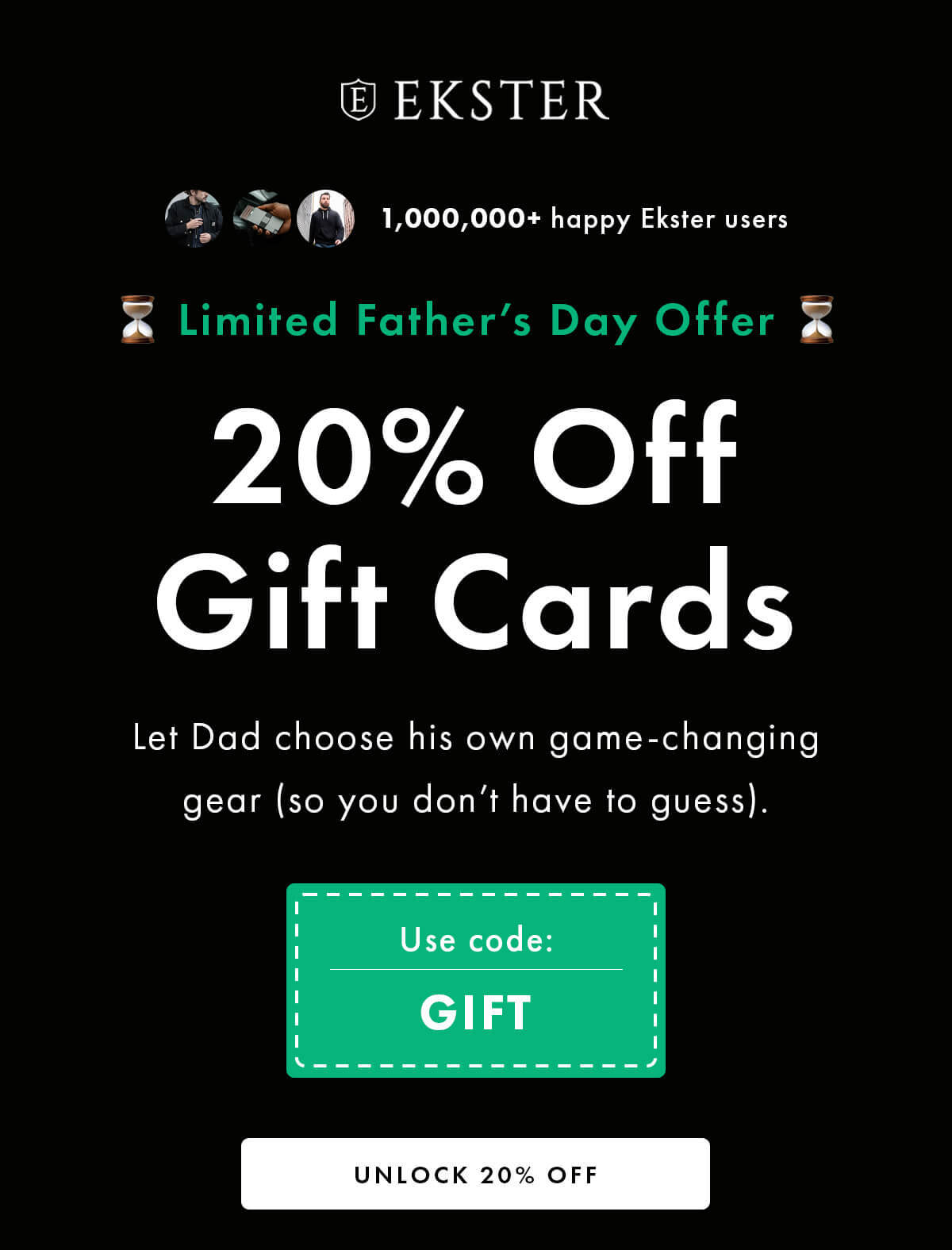 EKSTER 1,000,000+ happy Ekster users Limited Father's Day Offer 20% Off Gift Cards Let Dad choose his own game-changing gear (so you don't have to guess). UNLOCK 20% OFF