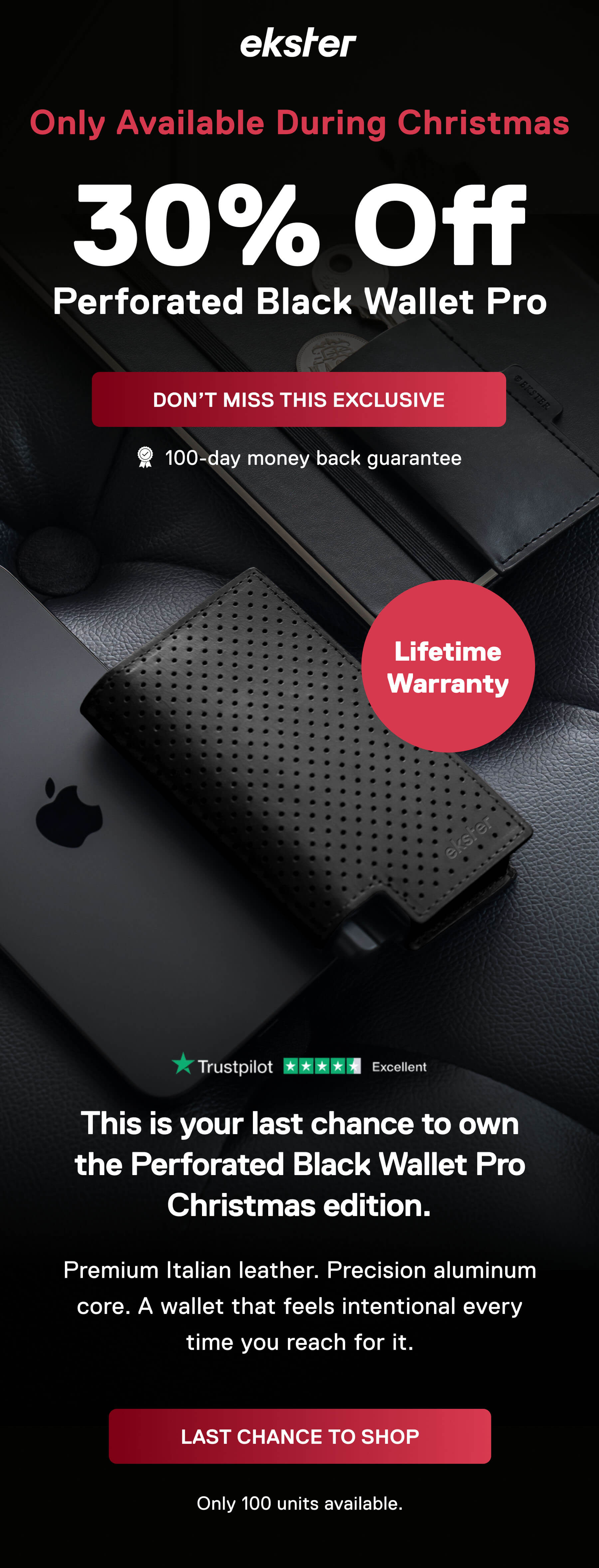 ekster Only Available During Christmas 30% Off Perforated Black Wallet Pro DON'T MISS THIS EXCLUSIVE 100-day money back guarantee Lifetime Warranty This is your last chance to own the Perforated Black Wallet Pro Christmas edition. Premium Italian leather. Precision aluminium core. A wallet that feels intentional every time you reach for it. LAST CHANCE TO SHOP Only 100 units available.