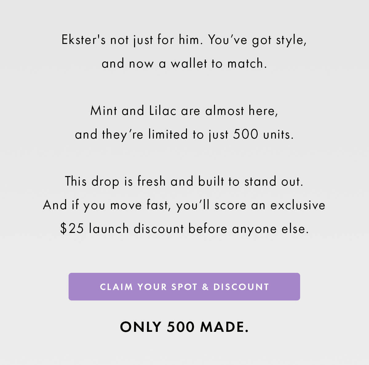Ekster's not just for him. You've got style, and now a wallet to match.  Mint and Lilac are almost here, and they're limited to just 500 units.  This drop is fresh and built to stand out. And if you move fast, you'll score an exclusive $25 launch discount before anyone else. CLAIM YOUR SPOT & DISCOUNT ONLY 500 MADE.