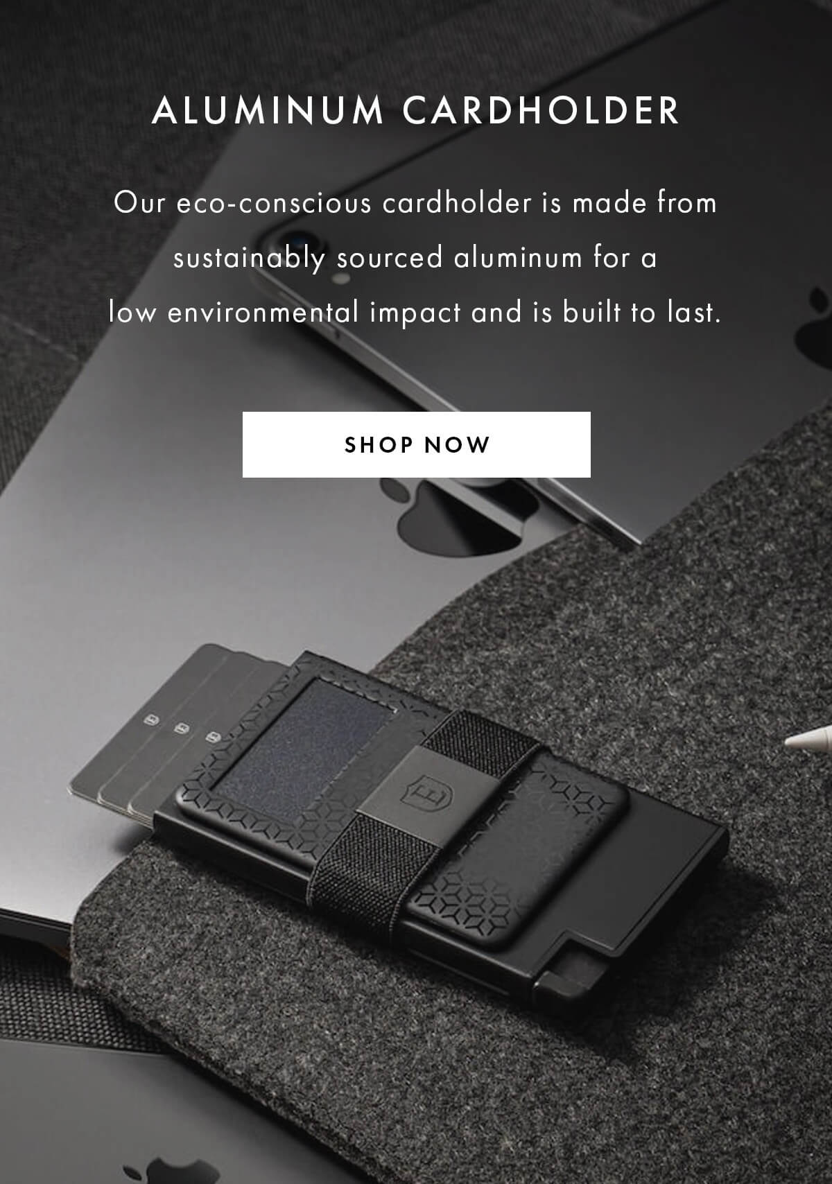 ALUMINUM CARDHOLDER Our eco-conscious cardholder is made from sustainably sourced aluminum for a low environmental impact and is built to last. SHOP NOW