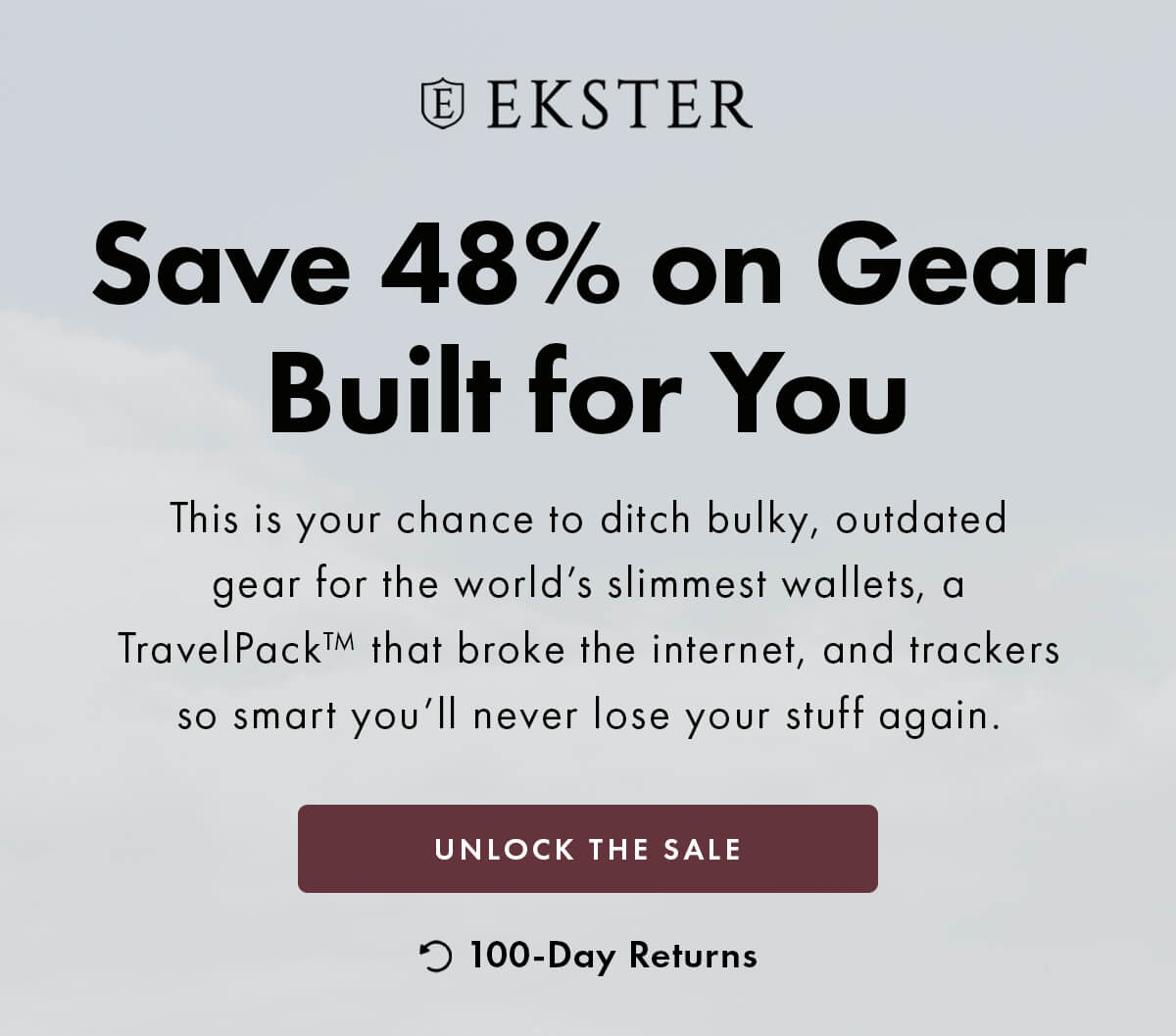 EKSTER Save 48% on gear built for you  This is your chance to ditch bulky, outdated gear for the world's slimmest wallets, a TravelPack™ that broke the internet, and trackers so smart you'll never lose your stuff again. UNLOCK THE SALE 100-Day Returns