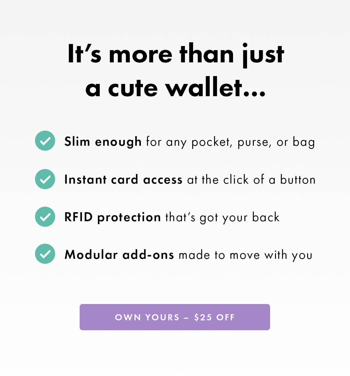 It's more than just a cute wallet…  • Slim enough for any pocket, purse, or bag • Instant card access at the click of a button • RFID protection that's got your back • Modular add-ons made to move with you OWN YOURS – $25 OFF
