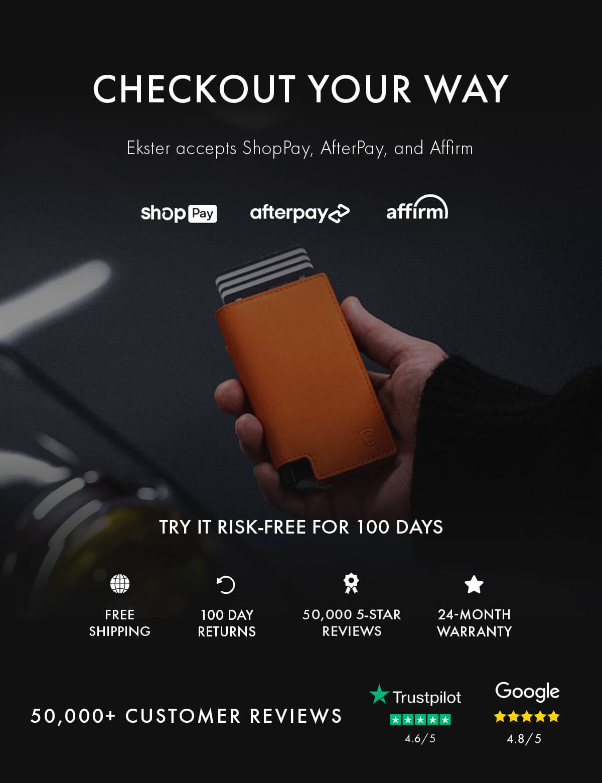 CHECKOUT YOUR WAY Ekster accepts ShopPay, AfterPay, and Affirm shopPay afterpay affirm TRY IT RISK-FREE FOR 100 DAYS FREE SHIPPING 100 DAY RETURNS 50,000 5-STAR REVIEWS 24-MONTH WARRANTY 50,000+ CUSTOMER REVIEWS Trustpilot 4.6/5 Google 4.8/5