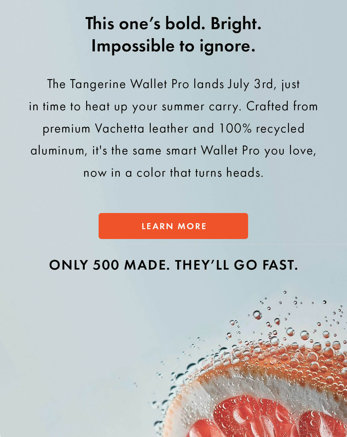 This one's bold. Bright. Impossible to ignore.  The Tangerine Wallet Pro lands July 3rd, just in time to heat up your summer carry. Crafted from premium Vachetta leather and 100% recycled aluminum, it's the same smart Wallet Pro you love, now in a color that turns heads. LEARN MORE ONLY 500 MADE. THEY'LL GO FAST.