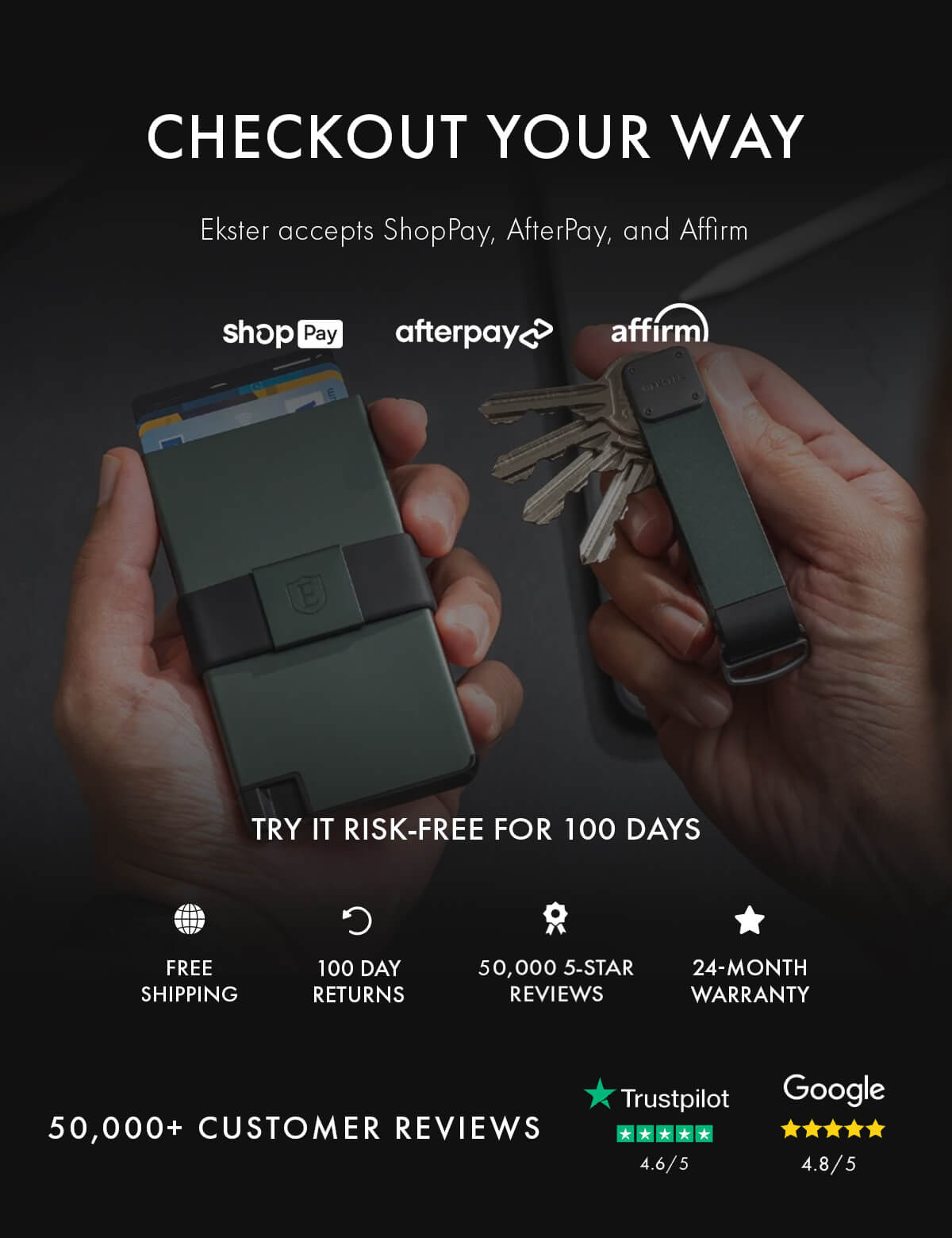 CHECKOUT YOUR WAY Ekster accepts ShopPay, AfterPay, and Affirm shopPay afterpay affirm TRY IT RISK-FREE FOR 100 DAYS FREE SHIPPING 100 DAY RETURNS 50,000 5-STAR REVIEWS 24-MONTH WARRANTY BUY NOW PAY LATER 50,000+ CUSTOMER REVIEWS Trustpilot 4.6/5 Google 4.8/5