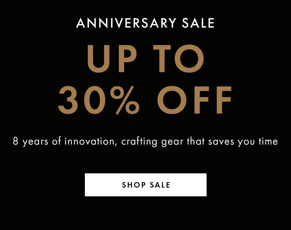 Anniversary Sale  UP TO 30% OFF 8 years of innovation, crafting gear that saves you time SHOP SALE