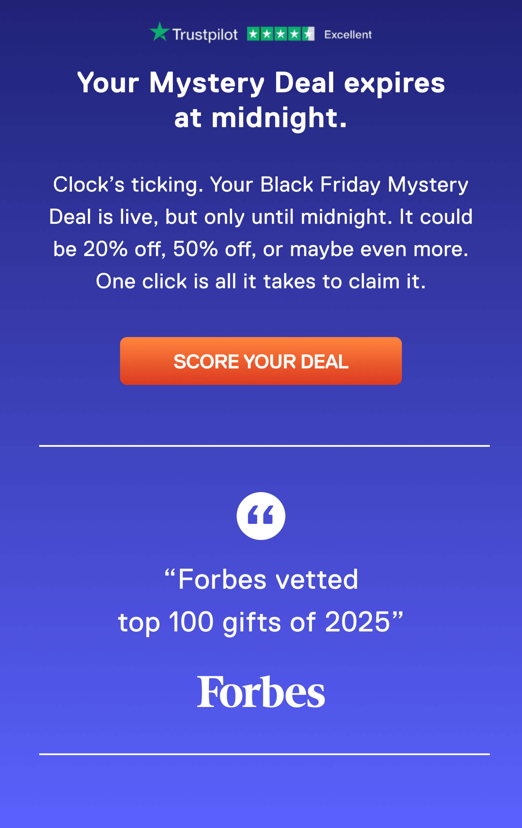 Your Mystery Deal expires at midnight.  Clock's ticking. It could be 20% off, 50% off, or maybe even more. One click is all it takes to claim it. SCORE YOUR DEAL